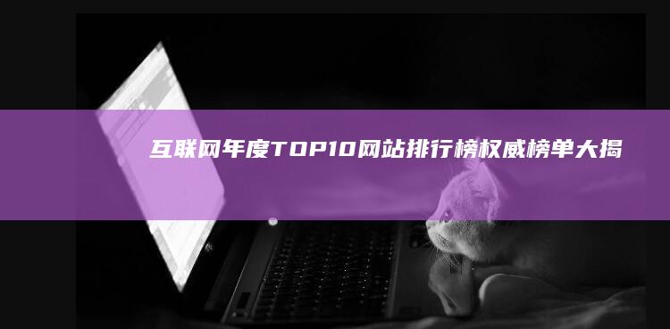 互联网年度TOP10网站排行榜：权威榜单大揭秘！