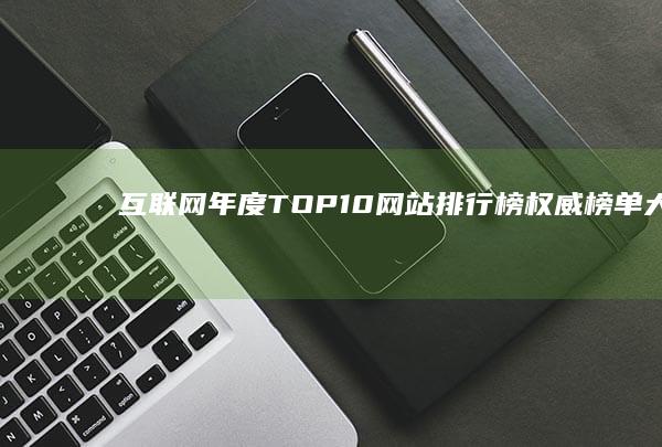 互联网年度TOP10网站排行榜：权威榜单大揭秘！